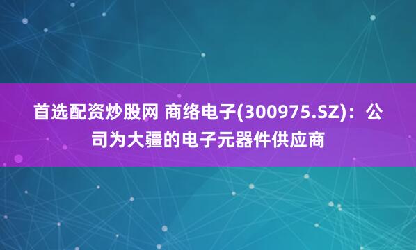 首选配资炒股网 商络电子(300975.SZ)：公司为大疆的电子元器件供应商