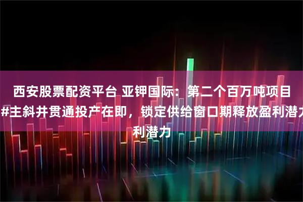 西安股票配资平台 亚钾国际：第二个百万吨项目3#主斜井贯通投产在即，锁定供给窗口期释放盈利潜力