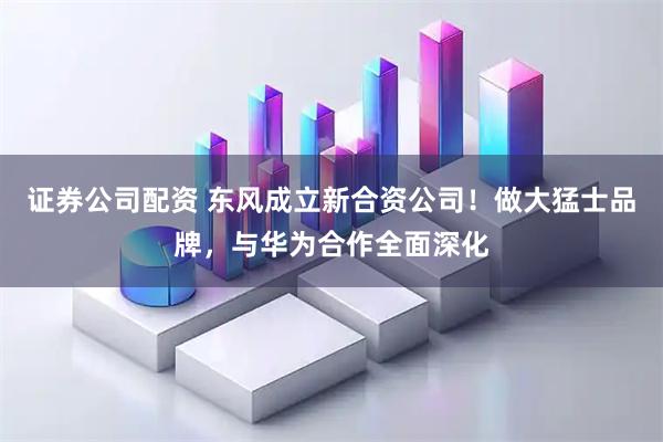 证券公司配资 东风成立新合资公司!做大猛士品牌,与华为合作全面深化