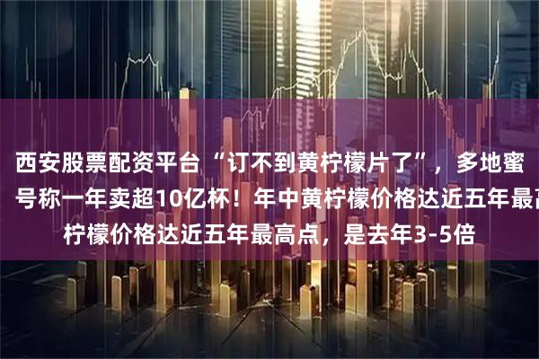西安股票配资平台 “订不到黄柠檬片了”，多地蜜雪冰城柠檬水断货，号称一年卖超10亿杯！年中黄柠檬价格达近五年最高点，是去年3-5倍