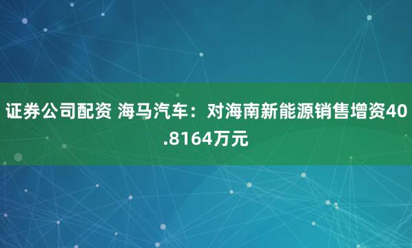 证券公司配资 海马汽车：对海南新能源销售增资40.8164万元