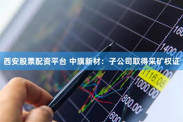 西安股票配资平台 中旗新材：子公司取得采矿权证
