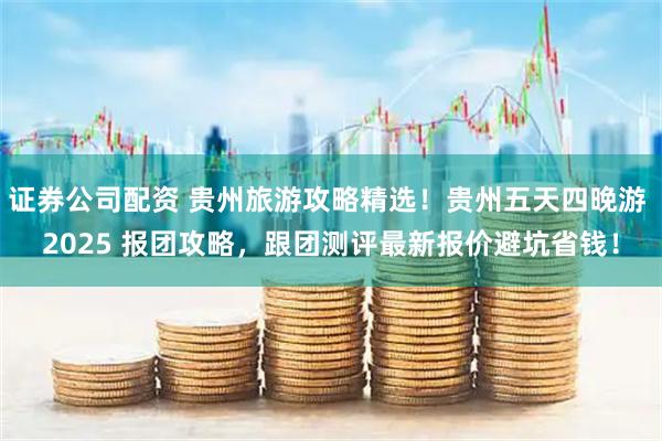 证券公司配资 贵州旅游攻略精选！贵州五天四晚游 2025 报团攻略，跟团测评最新报价避坑省钱！
