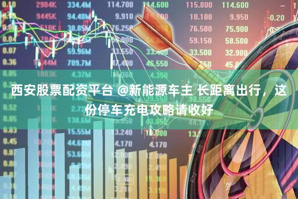 西安股票配资平台 @新能源车主 长距离出行，这份停车充电攻略请收好
